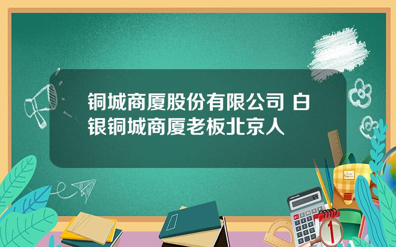 铜城商厦股份有限公司 白银铜城商厦老板北京人